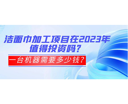 潔面巾加工項目在2023年值得投資嗎？一臺機器需要多少錢？