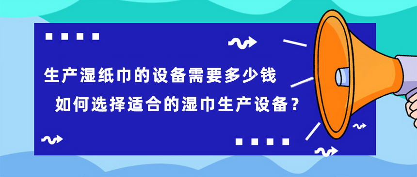 生產(chǎn)濕紙巾的設(shè)備需要多少錢，如何選擇適合的濕巾生產(chǎn)設(shè)備？